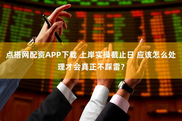 点搭网配资APP下载 上岸实操截止日 应该怎么处理才会真正不踩雷？