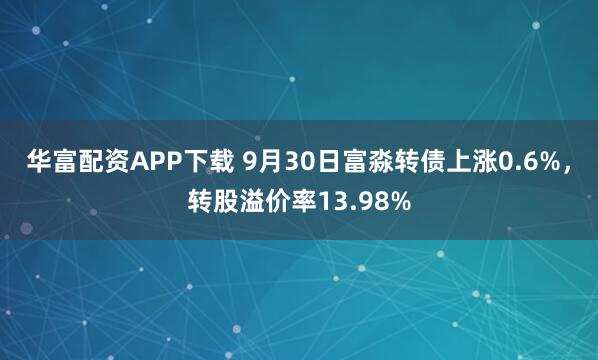 华富配资APP下载 9月30日富淼转债上涨0.6%，转股溢价率13.98%