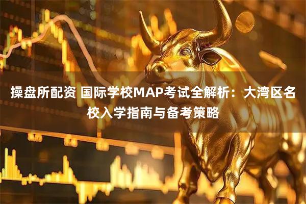 操盘所配资 国际学校MAP考试全解析：大湾区名校入学指南与备考策略