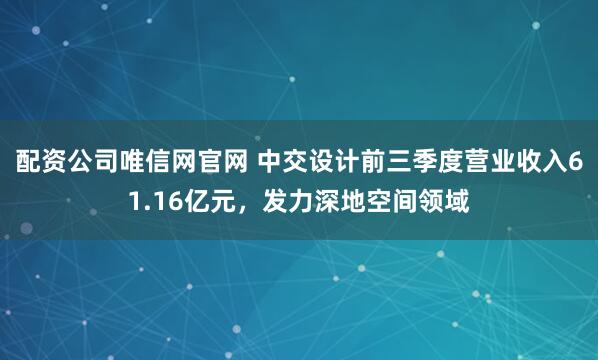 配资公司唯信网官网 中交设计前三季度营业收入61.16亿元，发力深地空间领域
