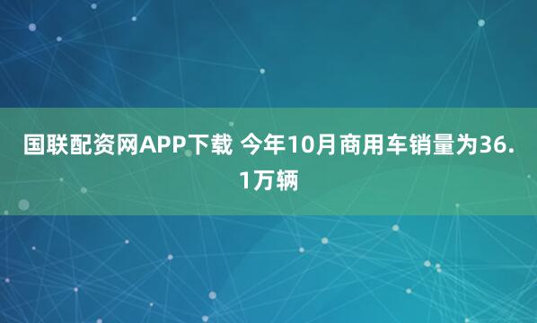 国联配资网APP下载 今年10月商用车销量为36.1万辆