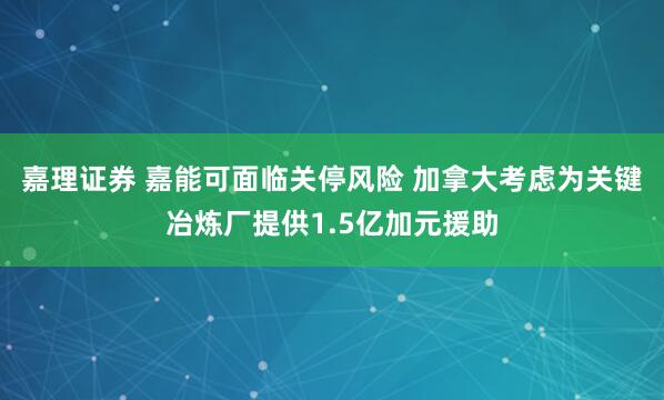 嘉理证券 嘉能可面临关停风险 加拿大考虑为关键冶炼厂提供1.5亿加元援助