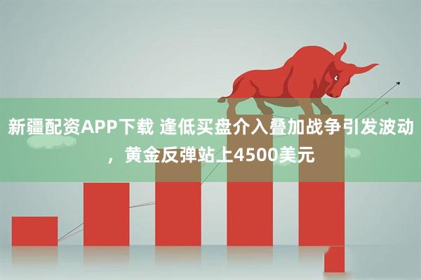 新疆配资APP下载 逢低买盘介入叠加战争引发波动，黄金反弹站上4500美元