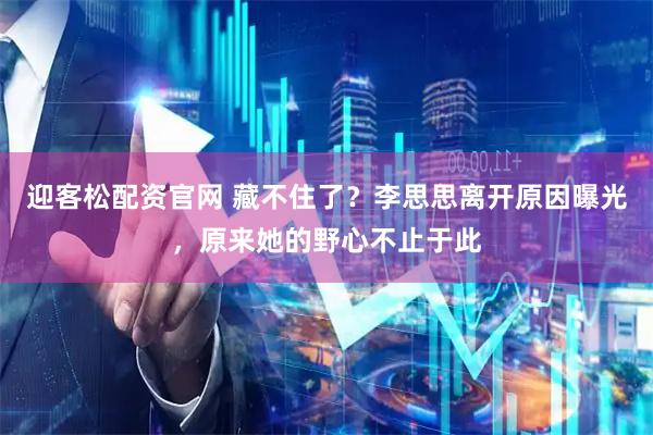 迎客松配资官网 藏不住了？李思思离开原因曝光，原来她的野心不止于此