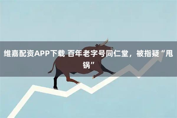 维嘉配资APP下载 百年老字号同仁堂，被指疑“甩锅”