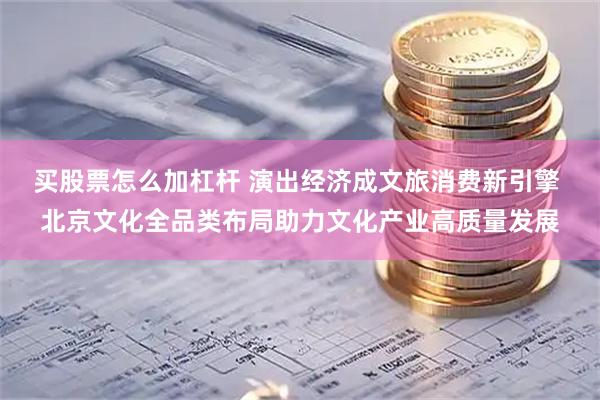 买股票怎么加杠杆 演出经济成文旅消费新引擎 北京文化全品类布局助力文化产业高质量发展