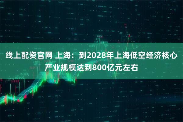 线上配资官网 上海：到2028年上海低空经济核心产业规模达到800亿元左右