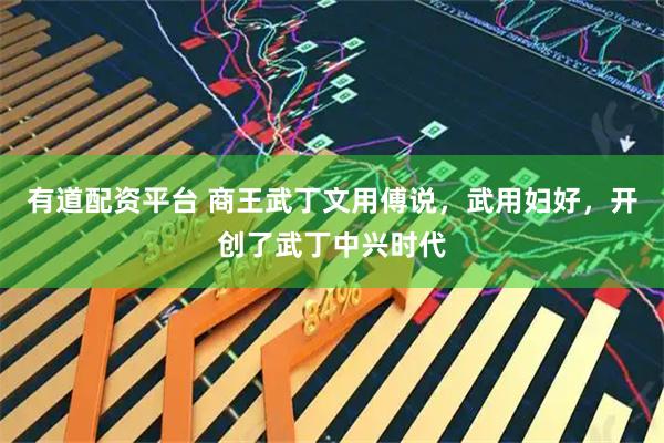 有道配资平台 商王武丁文用傅说，武用妇好，开创了武丁中兴时代