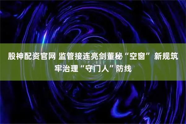 股神配资官网 监管接连亮剑董秘“空窗” 新规筑牢治理“守门人”防线