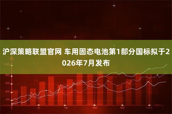 沪深策略联盟官网 车用固态电池第1部分国标拟于2026年7月发布