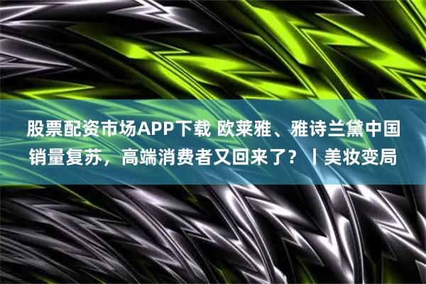 股票配资市场APP下载 欧莱雅、雅诗兰黛中国销量复苏，高端消费者又回来了？丨美妆变局