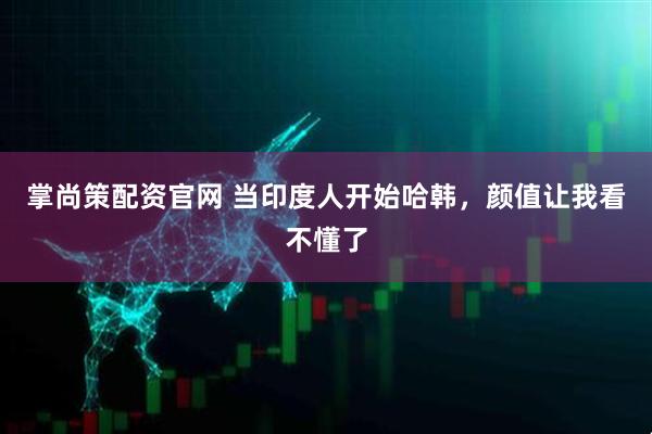 掌尚策配资官网 当印度人开始哈韩，颜值让我看不懂了
