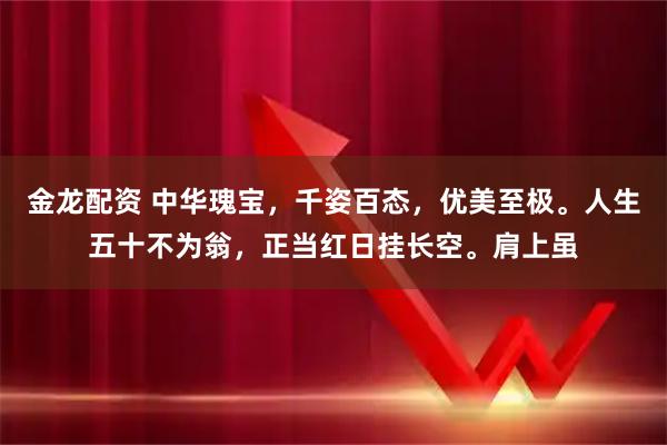 金龙配资 中华瑰宝，千姿百态，优美至极。人生五十不为翁，正当红日挂长空。肩上虽