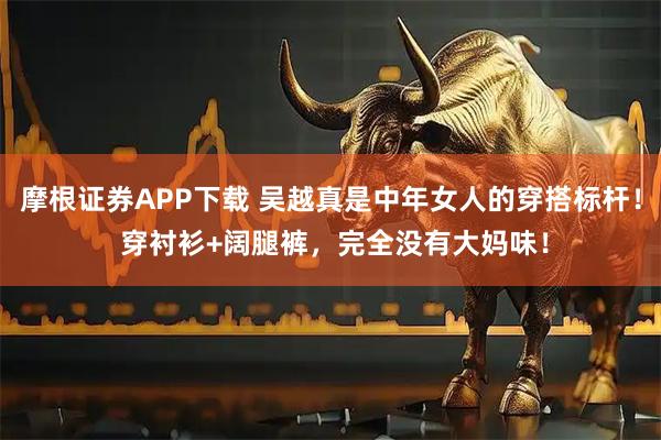 摩根证券APP下载 吴越真是中年女人的穿搭标杆！ 穿衬衫+阔腿裤，完全没有大妈味！