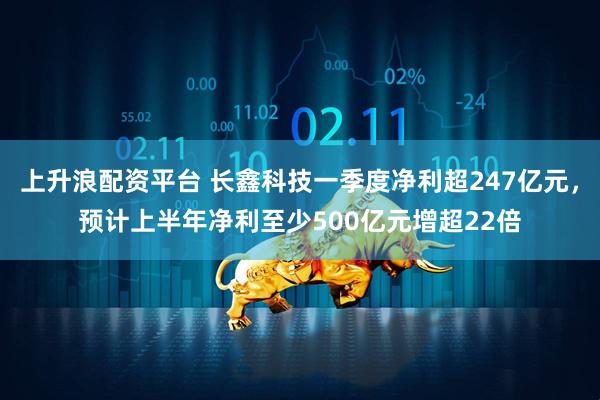 上升浪配资平台 长鑫科技一季度净利超247亿元，预计上半年净利至少500亿元增超22倍