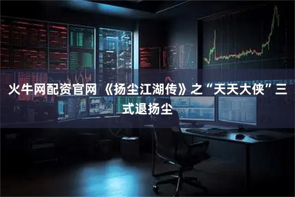 火牛网配资官网 《扬尘江湖传》之“天天大侠”三式退扬尘