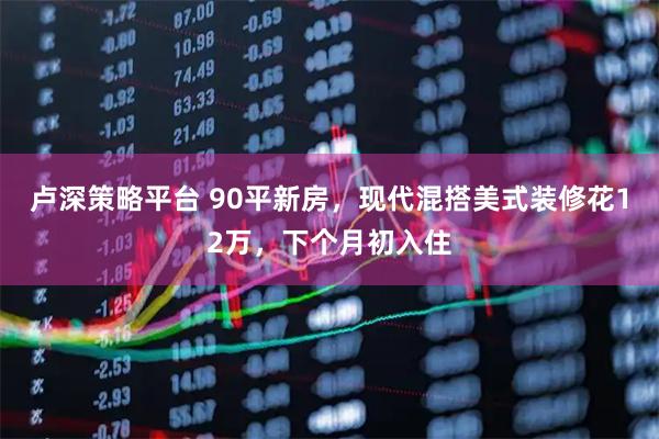 卢深策略平台 90平新房，现代混搭美式装修花12万，下个月初入住